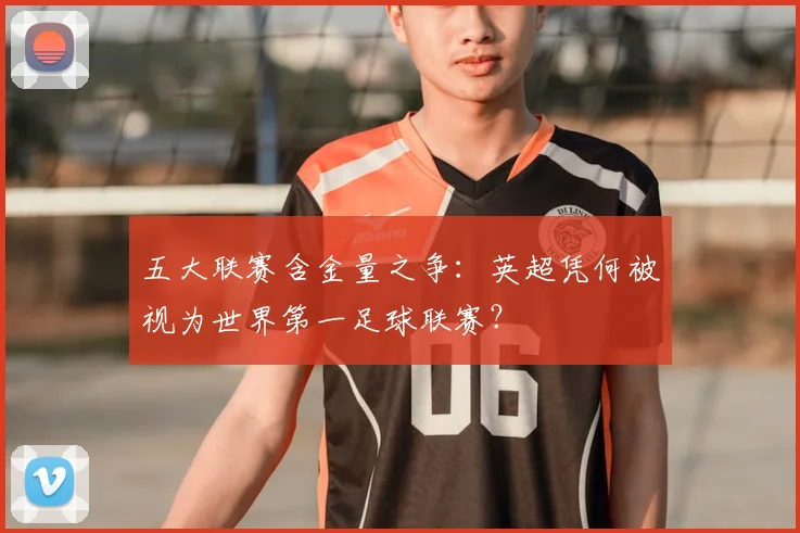 五大联赛含金量之争：英超凭何被视为世界第一足球联赛？
