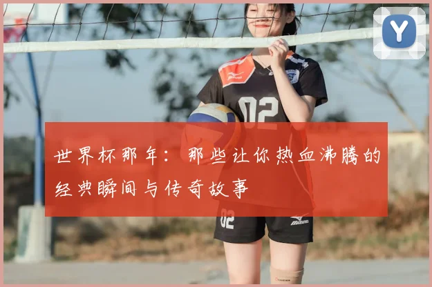 世界杯那年：那些让你热血沸腾的经典瞬间与传奇故事