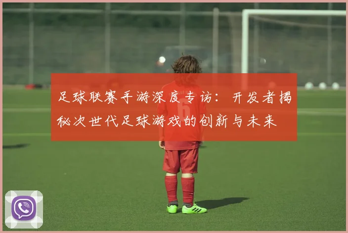 足球联赛手游深度专访：开发者揭秘次世代足球游戏的创新与未来