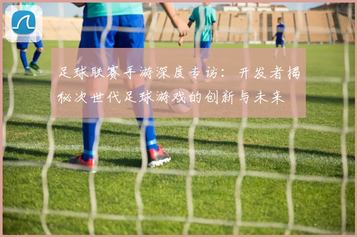 足球联赛手游深度专访：开发者揭秘次世代足球游戏的创新与未来