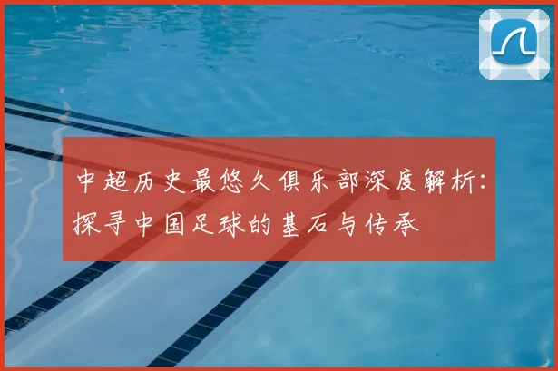中超历史最悠久俱乐部深度解析：探寻中国足球的基石与传承