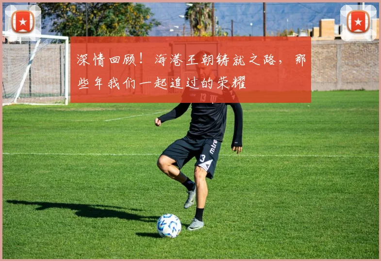 深情回顾！海港王朝铸就之路，那些年我们一起追过的荣耀