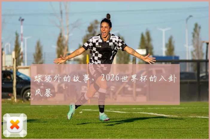 球场外的故事，2026世界杯的八卦风暴
