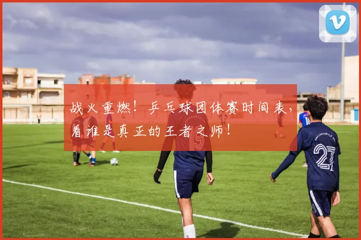 战火重燃！乒乓球团体赛时间表，看谁是真正的王者之师！