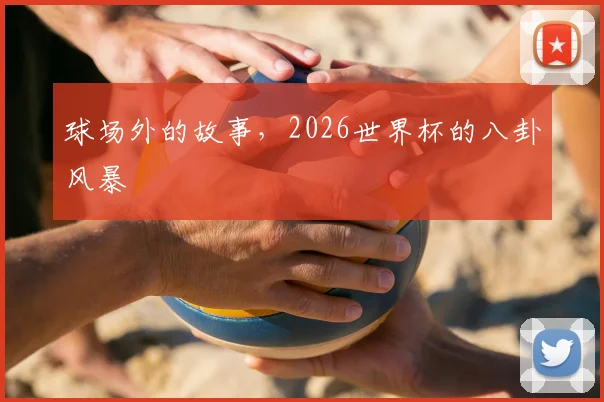 球场外的故事，2026世界杯的八卦风暴