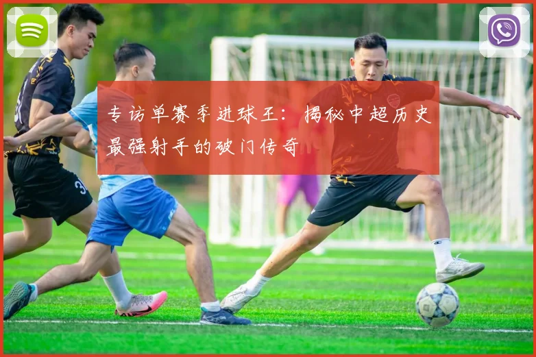 专访单赛季进球王：揭秘中超历史最强射手的破门传奇